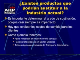¿Existen productos que podrían sustituir a la Industria actual? Es importante determinar el grado de sustitución, porque casi siempre es imperfecto Hay que evaluar los costos de cambio para los clientes Como ejemplo tenemos: Agua y Bebidas en Industria de la cerveza Paneles fotovoltaicos en Sector Eléctrico Trenes rápidos en Industria de Transporte Interurbano 
