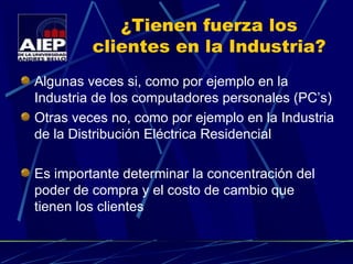 ¿Tienen fuerza los clientes en la Industria? Algunas veces si, como por ejemplo en la Industria de los computadores personales (PC’s) Otras veces no, como por ejemplo en la Industria de la Distribución Eléctrica Residencial Es importante determinar la concentración del poder de compra y el costo de cambio que tienen los clientes 