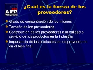 ¿Cuál es la fuerza de los proveedores? Grado de concentración de los mismos Tamaño de los proveedores Contribución de los proveedores a la calidad o servicio de los productos en la Industria Importancia de los productos de los proveedores en el bien final 