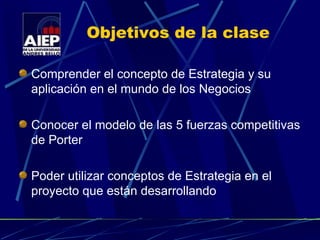 Objetivos de la clase Comprender el concepto de Estrategia y su aplicación en el mundo de los Negocios Conocer el modelo de las 5 fuerzas competitivas de Porter Poder utilizar conceptos de Estrategia en el proyecto que están desarrollando 