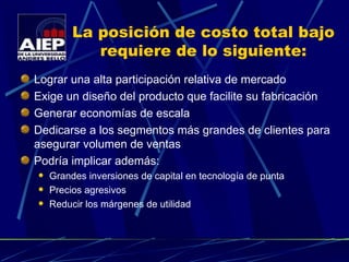 La posición de costo total bajo requiere de lo siguiente: Lograr una alta participación relativa de mercado  Exige un diseño del producto que facilite su fabricación Generar economías de escala Dedicarse a los segmentos más grandes de clientes para asegurar volumen de ventas Podría implicar además: Grandes inversiones de capital en tecnología de punta Precios agresivos Reducir los márgenes de utilidad 