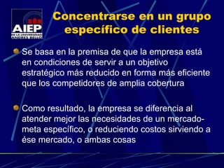 Concentrarse en un grupo específico de clientes Se basa en la premisa de que la empresa está en condiciones de servir a un objetivo estratégico más reducido en forma más eficiente que los competidores de amplia cobertura Como resultado, la empresa se diferencia al atender mejor las necesidades de un mercado-meta específico, o reduciendo costos sirviendo a ése mercado, o ambas cosas 