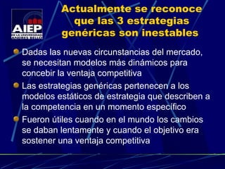 Actualmente se reconoce que las 3 estrategias genéricas son inestables  Dadas las nuevas circunstancias del mercado, se necesitan modelos más dinámicos para concebir la ventaja competitiva Las estrategias genéricas pertenecen a los modelos estáticos de estrategia que describen a la competencia en un momento específico Fueron útiles cuando en el mundo los cambios se daban lentamente y cuando el objetivo era sostener   una ventaja competitiva 