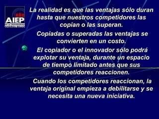 La realidad es que las ventajas sólo duran hasta que nuestros competidores las copian o las superan. Copiadas o superadas las ventajas se convierten en un costo. El copiador o el innovador sólo podrá explotar su ventaja, durante un espacio de tiempo limitado antes que sus competidores reaccionen. Cuando los competidores reaccionan, la ventaja original empieza a debilitarse y se necesita una nueva iniciativa. 
