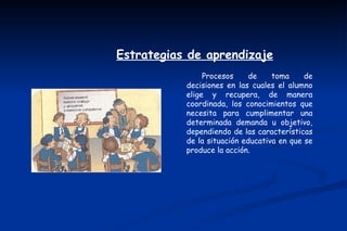 Estrategias de aprendizaje
                Procesos     de    toma     de
           decisiones en las cuales el alumno
           elige y recupera, de manera
           coordinada, los conocimientos que
           necesita para cumplimentar una
           determinada demanda u objetivo,
           dependiendo de las características
           de la situación educativa en que se
           produce la acción.
 