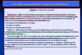 Un texto para practicar “lectura comprensiva”
                                   GRECIA. La historia de un pueblo.
“...
    Alrededor de – 2000, la isla de Creta y sus vecinas, el territorio de Grecia (actual) y el de Asia
Menor fueron invadidos sucesivamente por una serie de pueblos que provenían de las estepas rusas.
Estos pueblos se llamaban a sí mismos “helenos”. Comprendían esencialmente a los aqueos, los
eolios y los jonios. Cada uno se instaló en un sector diferentes:
- los aqueos en el Peloponeso y sus islas;
- los eolios, en Etolia;

- los jonios, en la península de Atica.
    Desde el – 1200 entraría en Grecia un nuevo pueblo heleno: el de los dorios, que arrasó las
ciudades aqueas y se extendió por el Peloponeso. Muchas familias huyeros a las islas y al Asia Menor,
donde fundaron colonias.
    Durante los siglos VIII, VII y VI se produjo una nueva colonización alrededor del Mediterraneo, más
extensa que la anterior. Esta vez las familias emigraron por la falta de tierras para cultivar y por las
sangrientas luchas políticas que se habían desencadenado en sus ciudades de origen.
    Tras este largo período de invasiones, los griegos se agruparon en ciudades –estados que los
llamaron polis. Las más importantes fueron, hacia el siglo – IV, las de Esparta y Atenas.” (Manual
Kapelusz, 7)
 
