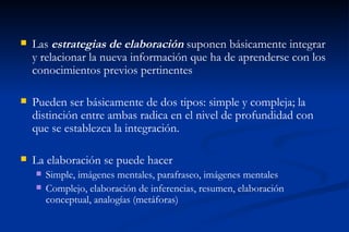    Las estrategias de elaboración suponen básicamente integrar
    y relacionar la nueva información que ha de aprenderse con los
    conocimientos previos pertinentes

   Pueden ser básicamente de dos tipos: simple y compleja; la
    distinción entre ambas radica en el nivel de profundidad con
    que se establezca la integración.

   La elaboración se puede hacer
       Simple, imágenes mentales, parafraseo, imágenes mentales
       Complejo, elaboración de inferencias, resumen, elaboración
        conceptual, analogías (metáforas)
 