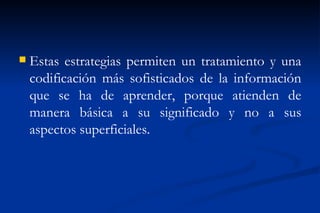    Estas estrategias permiten un tratamiento y una
    codificación más sofisticados de la información
    que se ha de aprender, porque atienden de
    manera básica a su significado y no a sus
    aspectos superficiales.
 