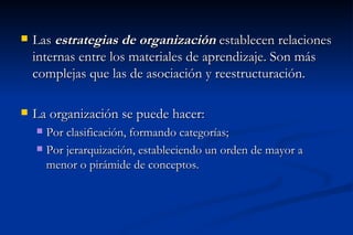    Las estrategias de organización establecen relaciones
    internas entre los materiales de aprendizaje. Son más
    complejas que las de asociación y reestructuración.

   La organización se puede hacer:
     Por clasificación, formando categorías;
     Por jerarquización, estableciendo un orden de mayor a
      menor o pirámide de conceptos.
 