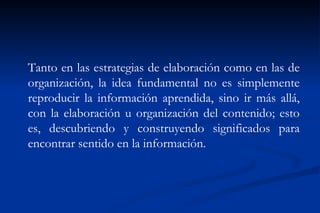 Tanto en las estrategias de elaboración como en las de
organización, la idea fundamental no es simplemente
reproducir la información aprendida, sino ir más allá,
con la elaboración u organización del contenido; esto
es, descubriendo y construyendo significados para
encontrar sentido en la información.
 