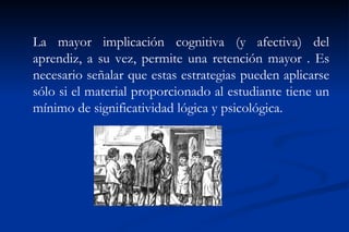 La mayor implicación cognitiva (y afectiva) del
aprendiz, a su vez, permite una retención mayor . Es
necesario señalar que estas estrategias pueden aplicarse
sólo si el material proporcionado al estudiante tiene un
mínimo de significatividad lógica y psicológica.
 