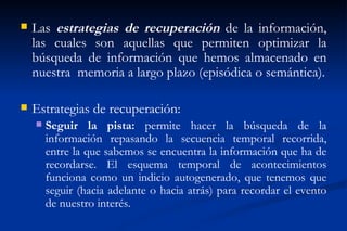    Las estrategias de recuperación de la información,
    las cuales son aquellas que permiten optimizar la
    búsqueda de información que hemos almacenado en
    nuestra memoria a largo plazo (episódica o semántica).

   Estrategias de recuperación:
       Seguir la pista: permite hacer la búsqueda de la
        información repasando la secuencia temporal recorrida,
        entre la que sabemos se encuentra la información que ha de
        recordarse. El esquema temporal de acontecimientos
        funciona como un indicio autogenerado, que tenemos que
        seguir (hacia adelante o hacia atrás) para recordar el evento
        de nuestro interés.
 