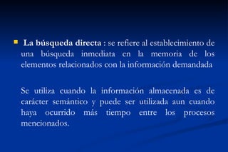     La búsqueda directa : se refiere al establecimiento de
    una búsqueda inmediata en la memoria de los
    elementos relacionados con la información demandada

    Se utiliza cuando la información almacenada es de
    carácter semántico y puede ser utilizada aun cuando
    haya ocurrido más tiempo entre los procesos
    mencionados.
 