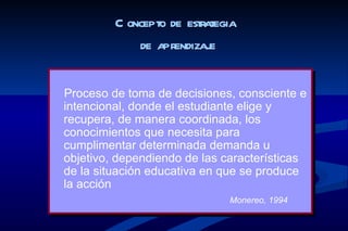 C oncepto de estrategia
             de apr endizaje


Proceso de toma de decisiones, consciente e
intencional, donde el estudiante elige y
recupera, de manera coordinada, los
conocimientos que necesita para
cumplimentar determinada demanda u
objetivo, dependiendo de las características
de la situación educativa en que se produce
la acción
                              Monereo, 1994
 