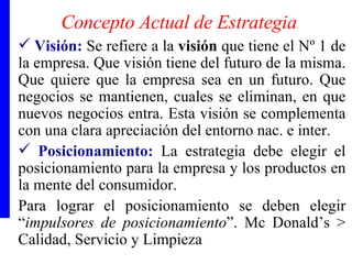 Concepto Actual de Estrategia Visión:   Se refiere a la  visión  que tiene el Nº 1 de la empresa. Que visión tiene del futuro de la misma. Que quiere que la empresa sea en un futuro. Que negocios se mantienen, cuales se eliminan, en que nuevos negocios entra. Esta visión se complementa con una clara apreciación del entorno nac. e inter. Posicionamiento:  La estrategia debe elegir el posicionamiento para la empresa y los productos en la mente del consumidor. Para lograr el posicionamiento se deben elegir “ impulsores de posicionamiento ”. Mc Donald’s > Calidad, Servicio y Limpieza 