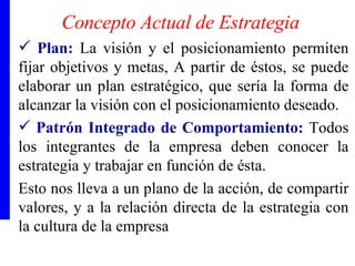 Concepto Actual de Estrategia Plan:   La visión y el posicionamiento permiten fijar objetivos y metas, A partir de éstos, se puede elaborar un plan estratégico, que sería la forma de alcanzar la visión con el posicionamiento deseado. Patrón Integrado de Comportamiento:  Todos los integrantes de la empresa deben conocer la estrategia y trabajar en función de ésta.  Esto nos lleva a un plano de la acción, de compartir valores, y a la relación directa de la estrategia con la cultura de la empresa 