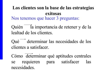 Los clientes son la base de las estrategias exitosas Nos tenemos que hacer 3 preguntas: Quién  la importancia de retener y de la lealtad de los clientes. Qué  determinar las necesidades de los clientes a satisfacer. Cómo  determinar qué aptitudes centrales se requieren para satisfacer las necesidades.  