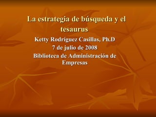 La estrategia de b úsqueda y el t esaurus   Ketty Rodríguez Casillas, Ph.D 7 de julio de 2008 Biblioteca de Administración de Empresas 