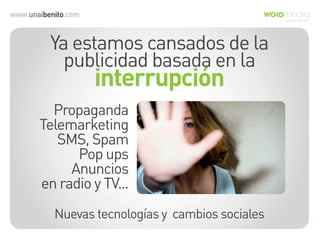 www.unaibenito.com
Ya estamos cansados de la
publicidad basada en la
interrupción
Propaganda
Telemarketing
SMS, Spam
Pop ups
Anuncios
en radio y TV...
Nuevas tecnologías y cambios sociales
 