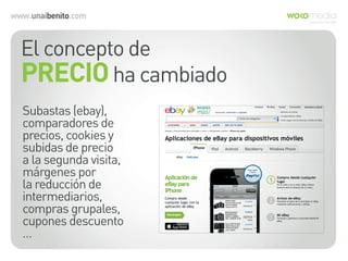 www.unaibenito.com
El concepto de
PRECIOha cambiado
Subastas (ebay),
comparadores de
precios, cookies y
subidas de precio
a la segunda visita,
márgenes por
la reducción de
intermediarios,
compras grupales,
cupones descuento
…
 
