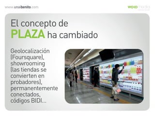www.unaibenito.com
El concepto de
PLAZA ha cambiado
Geolocalización
(Foursquare),
showrooming
(las tiendas se
convierten en
probadores),
permanentemente
conectados,
códigos BIDI…
 