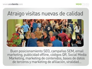www.unaibenito.com
Atraigo visitas nuevas de calidad
Buen posicionamiento SEO, campañas SEM, email
marketing, publicidad ofﬂine, códigos QR, Social Media
Marketing, marketing de contenidos, bases de datos
de terceros y marketing de aﬁliación, viralidad…
 