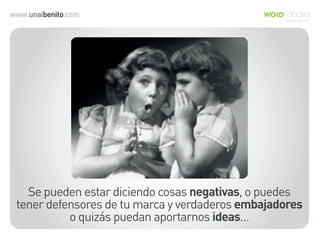 www.unaibenito.com
Se pueden estar diciendo cosas negativas, o puedes
tener defensores de tu marca y verdaderos embajadores
o quizás puedan aportarnos ideas…
 