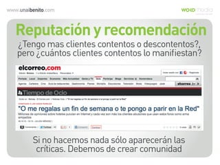 www.unaibenito.com
Si no hacemos nada sólo aparecerán las
críticas. Debemos de crear comunidad
¿Tengo mas clientes contentos o descontentos?,
pero ¿cuántos clientes contentos lo maniﬁestan?
Reputación y recomendación
 