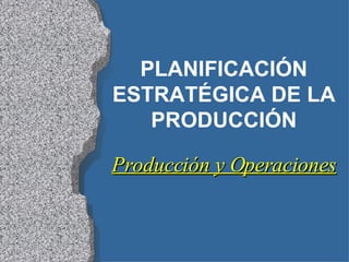 PLANIFICACIÓN ESTRATÉGICA DE LA PRODUCCIÓN Producción y Operaciones 