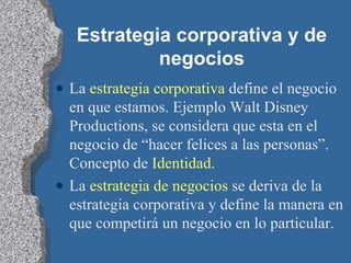 Estrategia corporativa y de negocios La  estrategia corporativa  define el negocio en que estamos. Ejemplo Walt Disney Productions, se considera que esta en el negocio de “hacer felices a las personas”. Concepto de  Identidad . La  estrategia de negocios  se deriva de la estrategia corporativa y define la manera en que competirá un negocio en lo particular. 
