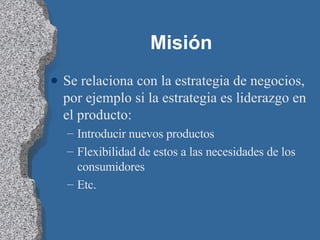Misión  Se relaciona con la estrategia de negocios, por ejemplo si la estrategia es liderazgo en el producto: Introducir nuevos productos Flexibilidad de estos a las necesidades de los consumidores Etc.  