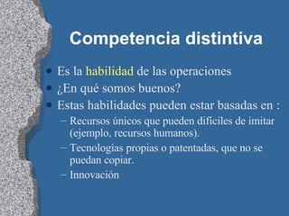 Competencia distintiva Es la  habilidad  de las operaciones ¿En qué somos buenos? Estas habilidades pueden estar basadas en : Recursos únicos que pueden difíciles de imitar (ejemplo, recursos humanos). Tecnologías propias o patentadas, que no se puedan copiar. Innovación 