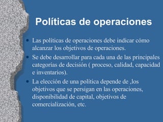 Políticas de operaciones Las políticas de operaciones debe indicar cómo alcanzar los objetivos de operaciones. Se debe desarrollar para cada una de las principales categorías de decisión ( proceso, calidad, capacidad e inventarios). La elección de una política depende de ,los objetivos que se persigan en las operaciones, disponibilidad de capital, objetivos de comercialización, etc. 