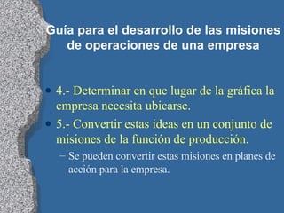 Guía para el desarrollo de las misiones de operaciones de una empresa 4.- Determinar en que lugar de la gráfica la empresa necesita ubicarse. 5.- Convertir estas ideas en un conjunto de misiones de la función de producción.  Se pueden convertir estas misiones en planes de acción para la empresa. 