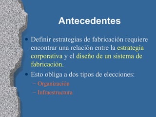 Antecedentes Definir estrategias de fabricación requiere encontrar una relación entre la  estrategia corporativa  y el  diseño de un sistema de fabricación. Esto obliga a dos tipos de elecciones: Organización Infraestructura 