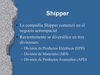 Shipper La compañía Shipper comenzó en el negocio aeroespacial Recientemente se diversifico en tres divisiones: División de Productos Eléctricos (EPD) División de Materiales (MD) División de Productos Avanzados (APD) 