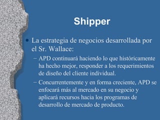 Shipper La estrategia de negocios desarrollada por el Sr. Wallace: APD continuará haciendo lo que históricamente ha hecho mejor, responder a los requerimientos de diseño del cliente individual. Concurrentemente y en forma creciente, APD se enfocará más al mercado en su negocio y aplicará recursos hacia los programas de desarrollo de mercado de producto. 