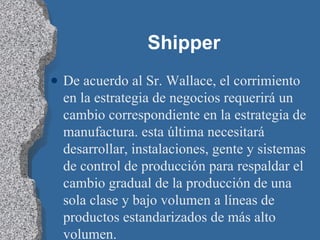 Shipper De acuerdo al Sr. Wallace, el corrimiento en la estrategia de negocios requerirá un cambio correspondiente en la estrategia de manufactura. esta última necesitará desarrollar, instalaciones, gente y sistemas de control de producción para respaldar el cambio gradual de la producción de una sola clase y bajo volumen a líneas de productos estandarizados de más alto volumen. 