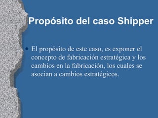 Propósito del caso Shipper El propósito de este caso, es exponer el concepto de fabricación estratégica y los cambios en la fabricación, los cuales se asocian a cambios estratégicos. 