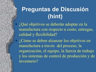 Preguntas de Discusión (hint) ¿Qué objetivos se deberán adoptar en la manufactura con respecto a costo, entregas, calidad y flexibilidad? ¿Cómo se deben alcanzar los objetivos en manufactura a través  del proceso, la organización, el equipo, la fuerza de trabajo y los sistemas de control de producción y de inventario? 