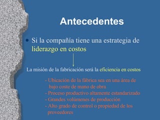 Antecedentes Si la compañía tiene una estrategia de  liderazgo en costos   La misión de la fabricación será la  eficiencia en costos - Ubicación de la fábrica sea en una área de  bajo coste de mano de obra - Proceso productivo altamente estandarizado - Grandes volúmenes de producción - Alto grado de control o propiedad de los  proveedores 
