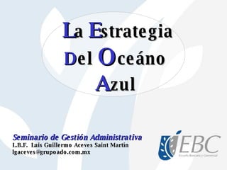 Seminario de Gestión Administrativa L.B.F.  Luis Guillermo Aceves Saint Martín [email_address] L a   E strategia D el  O ceáno A zul 