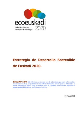 Estrategia de Desarrollo Sostenible
de Euskadi 2020.



Borrador Cero. Este informe es un borrador cero de la Estrategia que podrá sufrir modifica-
ciones como resultado del contraste con las distintas Comisiones creadas para su elaboración. La
versión definitiva del mismo, tanto en euskera como en castellano, se encontrará disponible en
www.ecoeuskadi2020.net una vez finalizado el proceso.




                                                                               30 Mayo 2011
 