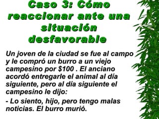 Caso 3: Cómo reaccionar ante una situación desfavorable   Un joven de la ciudad se fue al campo y le compró un burro a un viejo campesino por $100 . El anciano acordó entregarle el animal al día siguiente, pero al día siguiente el campesino le dijo: - Lo siento, hijo, pero tengo malas noticias. El burro murió. 