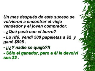Un mes después de este suceso se volvieron a encontrar el viejo vendedor y el joven comprador. - ¿Qué pasó con el burro? - Lo rifé. Vendí 500 papeletas a $2  y gané $998 . - ¡¡¿Y nadie se quejó?!! - Sólo el ganador, pero a él le devolví sus $2 . 