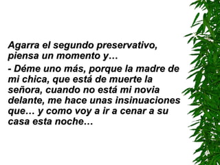 Agarra el segundo preservativo, piensa un momento y… - Déme uno más ,  porque la madre de mi chica, que está de muerte la señora, cuando no está mi novia delante, me hace unas insinuaciones que… y como voy a ir a cenar a su casa esta noche… 