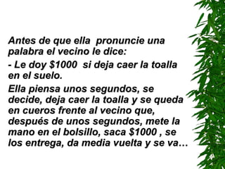 Antes de que ella  pronuncie una palabra el vecino le dice: -  Le doy $1000  si deja caer la toalla en el suelo. Ella piensa unos segundos, se decide, deja caer la toalla y se queda en cueros frente al vecino que, después de unos segundos, mete la mano en el bolsillo, saca $1000 , se los entrega, da media vuelta y se va… 