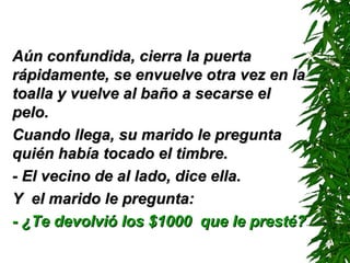 Aún confundida, cierra la puerta rápidamente, se envuelve otra vez en la toalla y vuelve al baño a secarse el pelo. Cuando llega, su marido le pregunta quién había tocado el timbre. - El vecino de al lado ,  dice ella . Y  el marido le pregunta: - ¿Te devolvió los $1000  que le presté? 