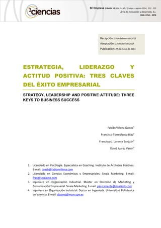 3C Empresa (Edición 18) Vol.3 – Nº 2 | Mayo – agosto 2014, 112 - 123
Área de Innovación y Desarrollo, S.L.
ISSN: 2254 – 3376
ESTRATEGIA, LIDERAZGO Y
ACTITUD POSITIVA: TRES CLAVES
DEL ÉXITO EMPRESARIAL
STRATEGY, LEADERSHIP AND POSITIVE ATTITUDE: THREE
KEYS TO BUSINESS SUCCESS
Fabián Villena Guirao1
Francisco Torreblanca Diaz2
Francisco J. Lorente Sanjuán3
David Juárez Varón4
1. Licenciado en Psicólogía. Especialista en Coaching. Instituto de Actitudes Positivas.
E-mail: coach@fabianvillena.com
2. Licenciado en Ciencias Económicas y Empresariales. Sinaia Marketing. E-mail:
fran@sinaiamk.com
3. Ingeniero en Organización Industrial. Máster en Dirección de Marketing y
Comunicación Empresarial. Sinaia Marketing. E-mail: paco.lorente@sinaiamk.com
4. Ingeniero en Organización Industrial. Doctor en Ingeniería. Universidad Politécnica
de Valencia. E-mail: djuarez@mcm.upv.es
Recepción: 19 de febrero de 2013
Aceptación: 23 de abril de 2014
Publicación: 27 de mayo de 2014
 