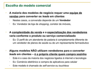 Escolha do modelo comercial

• A maioria dos modelos de negócio requer uma equipe de
  vendas para converter os leads em clientes
  •   Nestes casos, a conversão depende de um Vendedor
  •   Ex: Vendedor de loja de shopping, corretor de imóveis,


• A complexidade da venda e a especialização dos vendedores
  varia conforme o produto ou serviço comercializado
  •   Ex: O perfil de um atendente de padaria é completamente diferente de
      um vendedor de planos de saúde ou de um representante farmacêutico


• Alguns modelos NÃO utilizam vendedores para e converter
  leads em clientes – é o próprio cliente quem compra sozinho
  •   Este é o caso da maioria dos negócios ligados à internet e tecnologia
  •   Ex: Comércio eletrônico e compra de aplicativos para celular
  •   Este modelo é chamado de self-service ou touchless
 